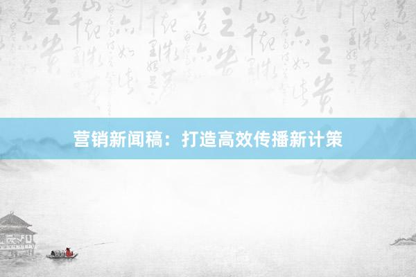 营销新闻稿：打造高效传播新计策